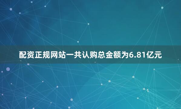 配资正规网站一共认购总金额为6.81亿元