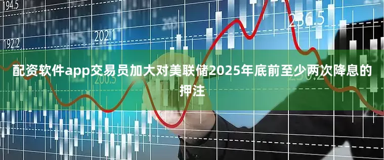 配资软件app交易员加大对美联储2025年底前至少两次降息的押注