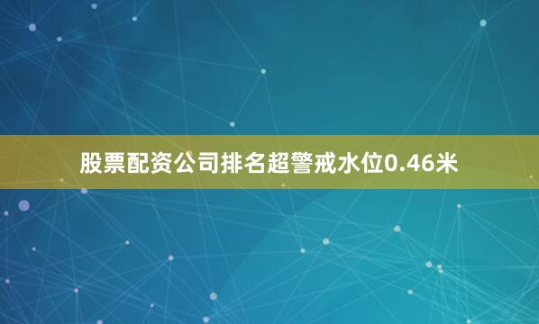 股票配资公司排名超警戒水位0.46米