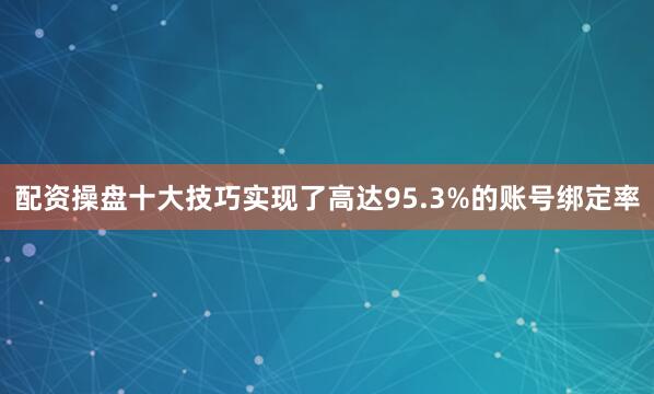 配资操盘十大技巧实现了高达95.3%的账号绑定率