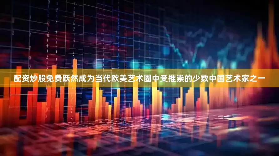 配资炒股免费跃然成为当代欧美艺术圈中受推崇的少数中国艺术家之一