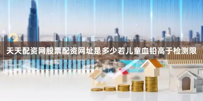 天天配资网股票配资网址是多少若儿童血铅高于检测限
