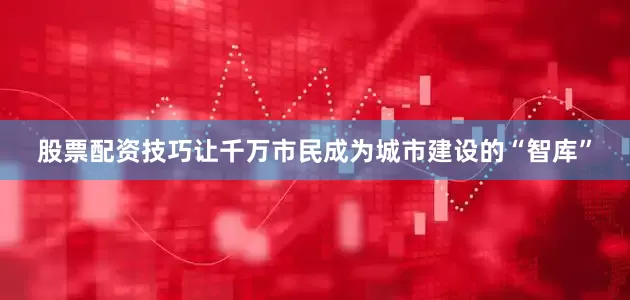 股票配资技巧让千万市民成为城市建设的“智库”