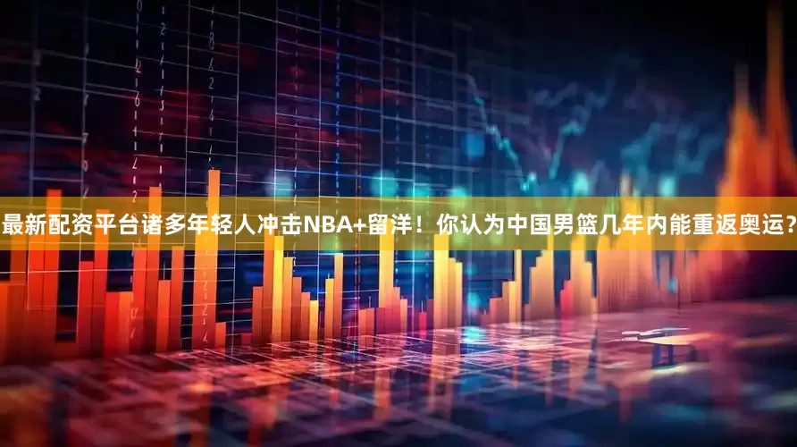 最新配资平台诸多年轻人冲击NBA+留洋！你认为中国男篮几年内能重返奥运？