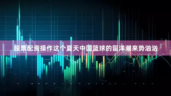 股票配资操作这个夏天中国篮球的留洋潮来势汹汹