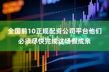 全国前10正规配资公司平台他们必须尽快完成这场假成亲
