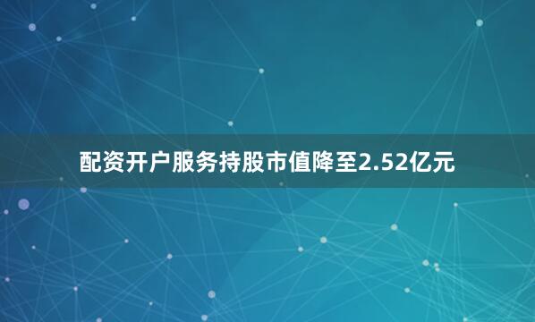 配资开户服务持股市值降至2.52亿元