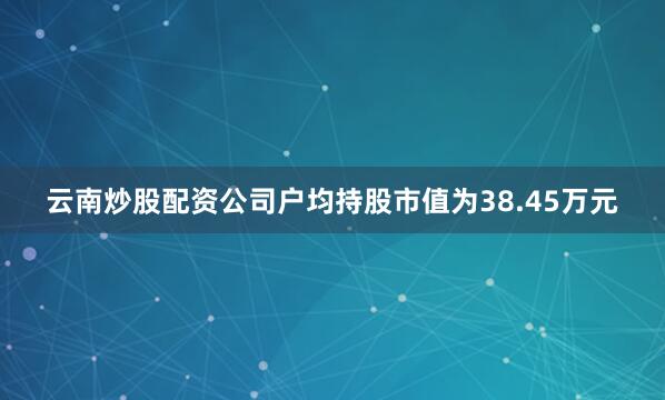 云南炒股配资公司户均持股市值为38.45万元